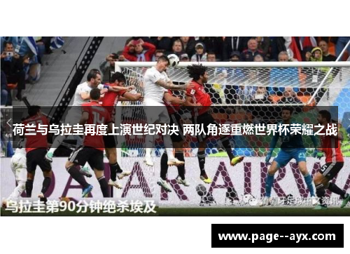 荷兰与乌拉圭再度上演世纪对决 两队角逐重燃世界杯荣耀之战