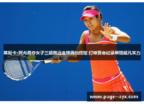 莫妮卡·阿尤勇夺女子三级跳远金牌再创辉煌 打破赛会纪录展现超凡实力