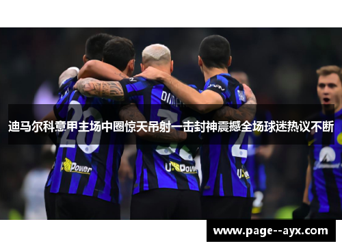 迪马尔科意甲主场中圈惊天吊射一击封神震撼全场球迷热议不断